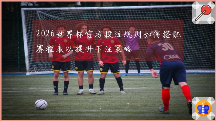 2026世界杯官方投注规则如何搭配赛程表以提升下注策略