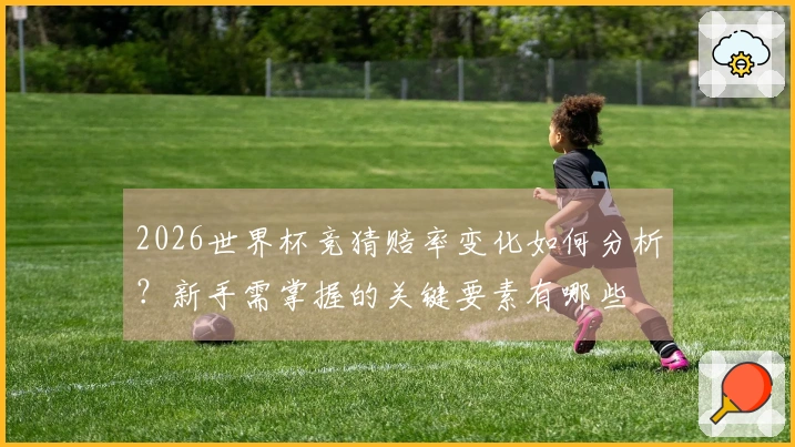 2026世界杯竞猜赔率变化如何分析?新手需掌握的关键要素有哪些