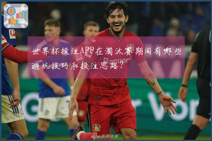 世界杯投注APP在淘汰赛期间有哪些避坑技巧和投注思路？