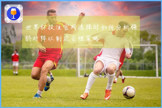 世界杯投注官网选择时如何分析强弱对阵以制定合理策略